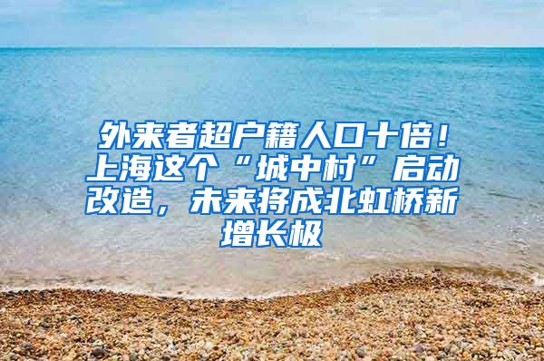 外来者超户籍人口十倍！上海这个“城中村”启动改造，未来将成北虹桥新增长极