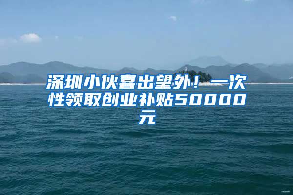 深圳小伙喜出望外！一次性领取创业补贴50000元