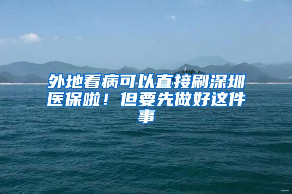 外地看病可以直接刷深圳医保啦！但要先做好这件事