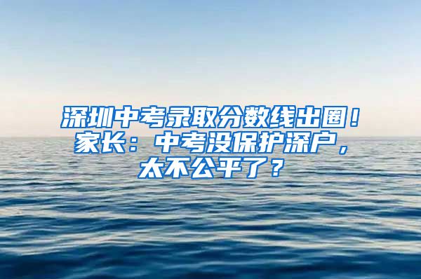 深圳中考录取分数线出圈！家长：中考没保护深户，太不公平了？