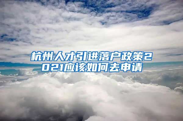 杭州人才引进落户政策2021应该如何去申请