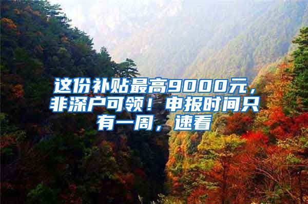 这份补贴最高9000元，非深户可领！申报时间只有一周，速看