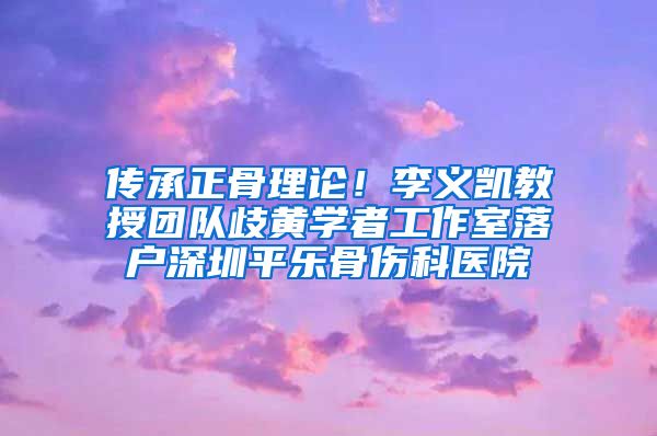 传承正骨理论！李义凯教授团队歧黄学者工作室落户深圳平乐骨伤科医院