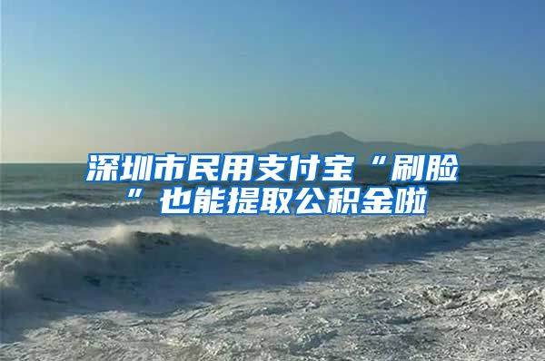 深圳市民用支付宝“刷脸”也能提取公积金啦