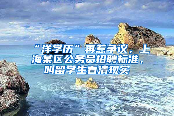 “洋学历”再惹争议，上海某区公务员招聘标准，叫留学生看清现实