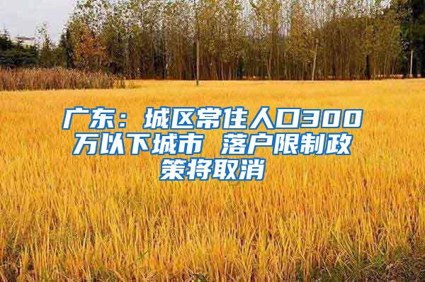 广东：城区常住人口300万以下城市 落户限制政策将取消