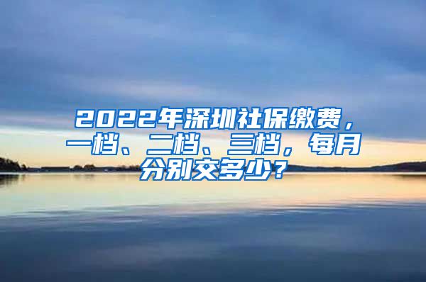 2022年深圳社保缴费，一档、二档、三档，每月分别交多少？