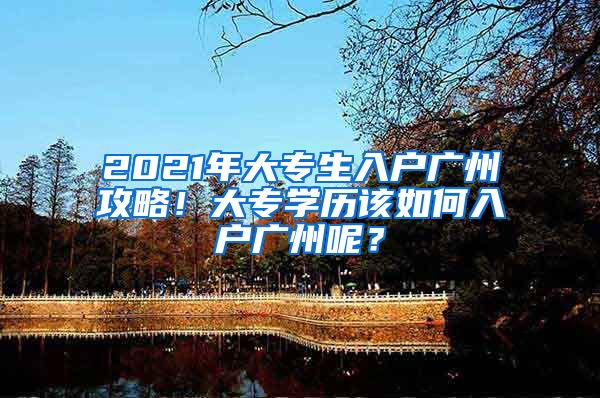 2021年大专生入户广州攻略！大专学历该如何入户广州呢？