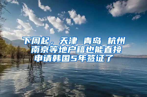 下周起，天津 青岛 杭州 南京等地户籍也能直接申请韩国5年签证了