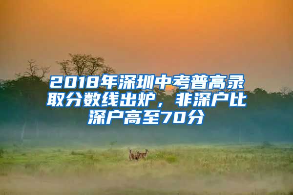 2018年深圳中考普高录取分数线出炉，非深户比深户高至70分