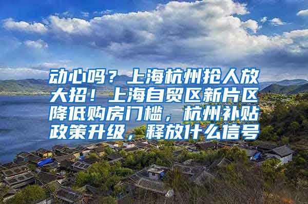 动心吗？上海杭州抢人放大招！上海自贸区新片区降低购房门槛，杭州补贴政策升级，释放什么信号