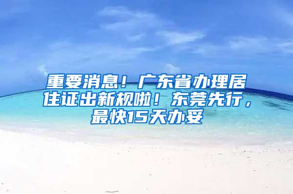 重要消息！广东省办理居住证出新规啦！东莞先行，最快15天办妥