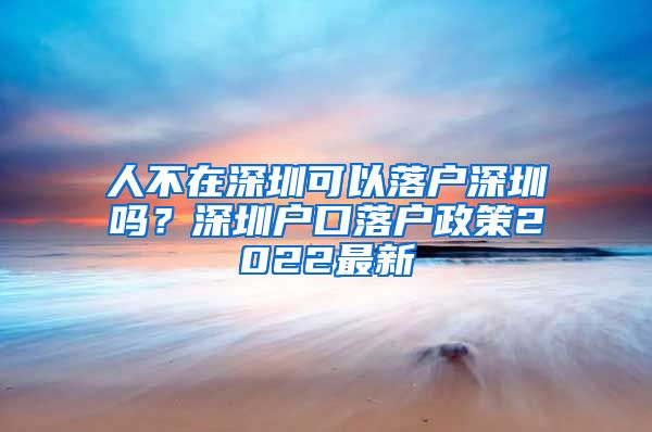 人不在深圳可以落户深圳吗？深圳户口落户政策2022最新