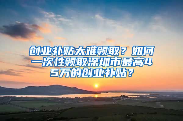 创业补贴太难领取？如何一次性领取深圳市最高45万的创业补贴？