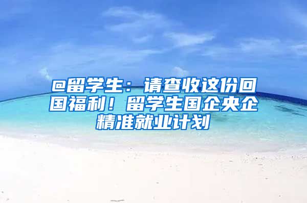 @留学生：请查收这份回国福利！留学生国企央企精准就业计划