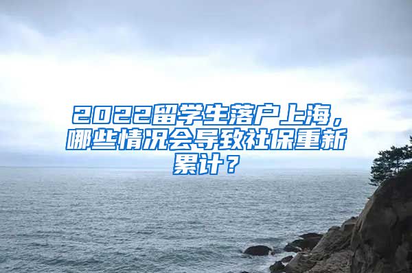 2022留学生落户上海，哪些情况会导致社保重新累计？