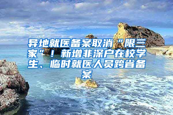 异地就医备案取消“限三家”！新增非深户在校学生、临时就医人员跨省备案