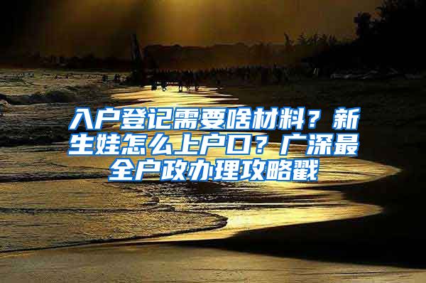 入户登记需要啥材料？新生娃怎么上户口？广深最全户政办理攻略戳