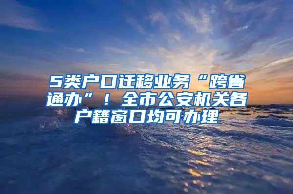 5类户口迁移业务“跨省通办”！全市公安机关各户籍窗口均可办理