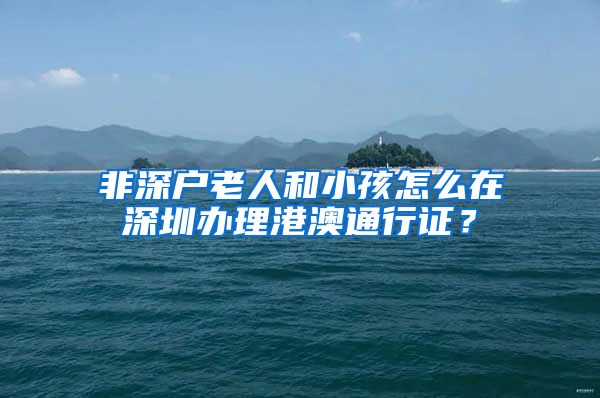 非深户老人和小孩怎么在深圳办理港澳通行证？