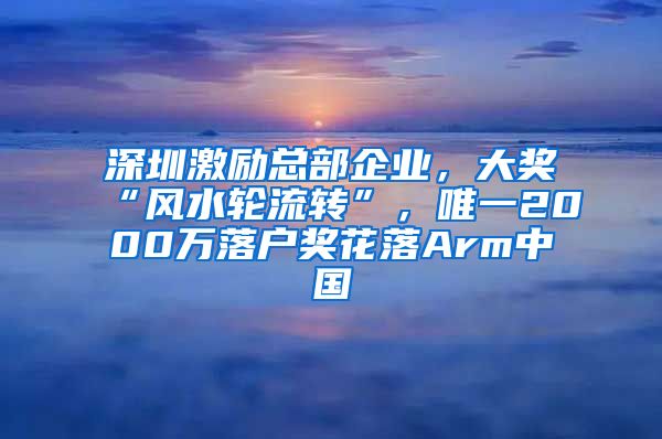 深圳激励总部企业，大奖“风水轮流转”，唯一2000万落户奖花落Arm中国