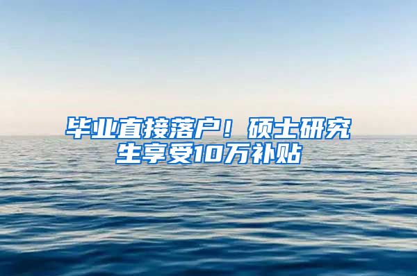 毕业直接落户！硕士研究生享受10万补贴