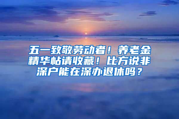 五一致敬劳动者！养老金精华帖请收藏！比方说非深户能在深办退休吗？