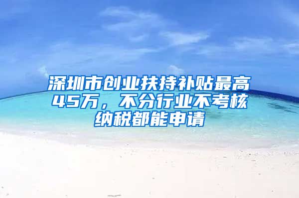 深圳市创业扶持补贴最高45万，不分行业不考核纳税都能申请