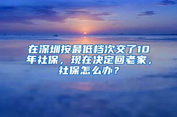 在深圳按最低档次交了10年社保，现在决定回老家，社保怎么办？