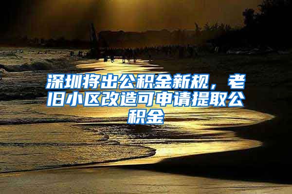 深圳将出公积金新规，老旧小区改造可申请提取公积金