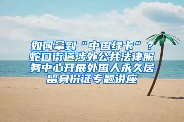 如何拿到“中国绿卡”？蛇口街道涉外公共法律服务中心开展外国人永久居留身份证专题讲座