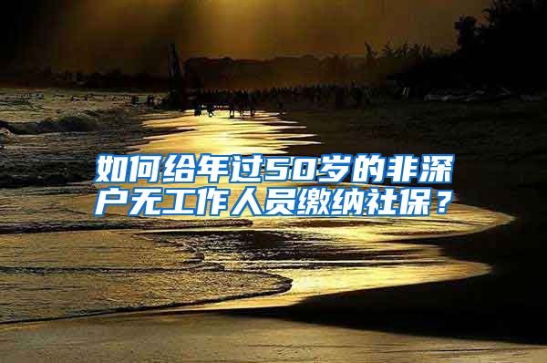 如何给年过50岁的非深户无工作人员缴纳社保？