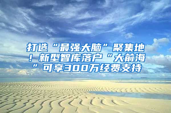 打造“最强大脑”聚集地！新型智库落户“大前海”可享300万经费支持