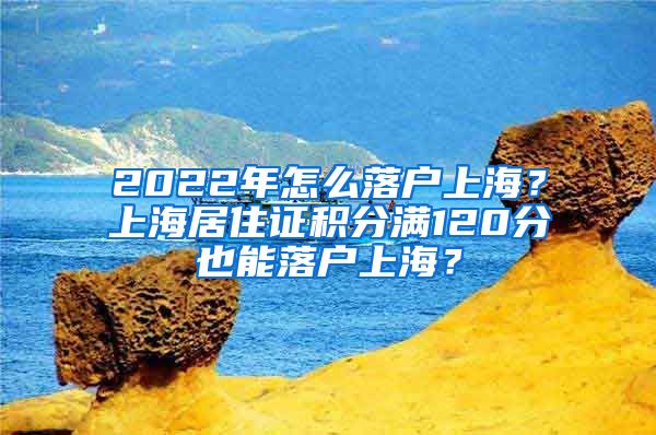 2022年怎么落户上海？上海居住证积分满120分也能落户上海？