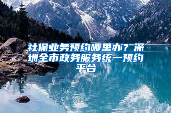 社保业务预约哪里办？深圳全市政务服务统一预约平台