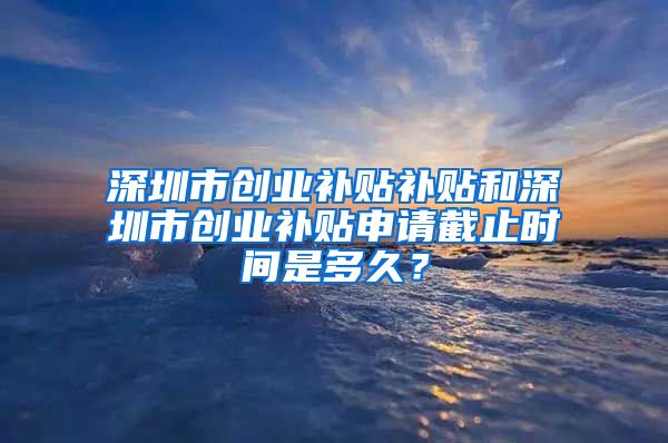 深圳市创业补贴补贴和深圳市创业补贴申请截止时间是多久？