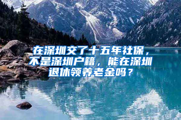 在深圳交了十五年社保，不是深圳户籍，能在深圳退休领养老金吗？