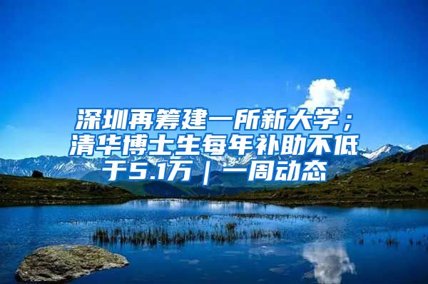 深圳再筹建一所新大学；清华博士生每年补助不低于5.1万｜一周动态