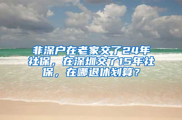 非深户在老家交了24年社保，在深圳交了15年社保，在哪退休划算？