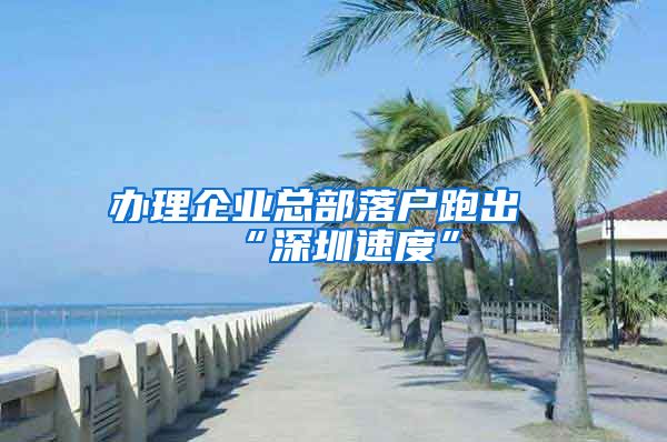 办理企业总部落户跑出“深圳速度”