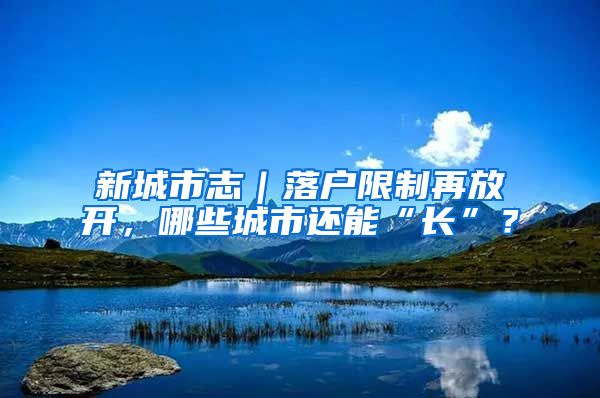 新城市志｜落户限制再放开，哪些城市还能“长”？