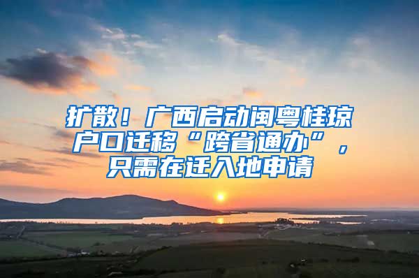 扩散！广西启动闽粤桂琼户口迁移“跨省通办”，只需在迁入地申请