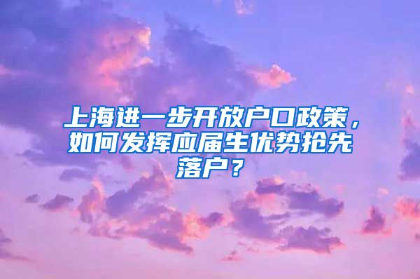 上海进一步开放户口政策，如何发挥应届生优势抢先落户？