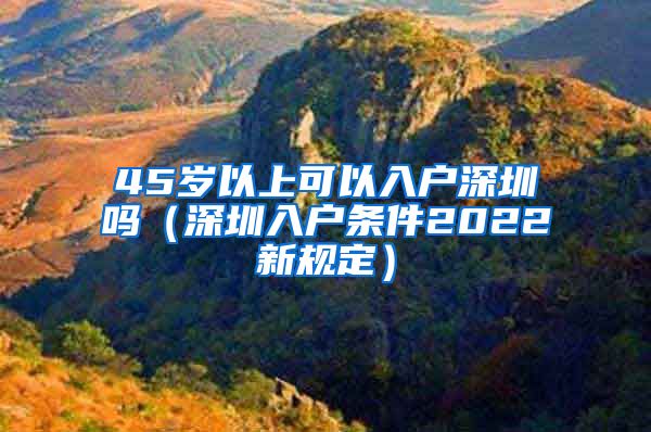 45岁以上可以入户深圳吗（深圳入户条件2022新规定）