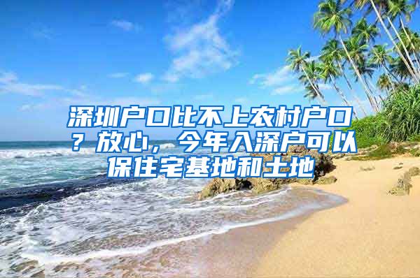 深圳户口比不上农村户口？放心，今年入深户可以保住宅基地和土地