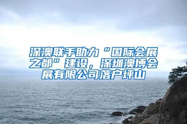 深澳联手助力“国际会展之都”建设，深圳澳博会展有限公司落户坪山