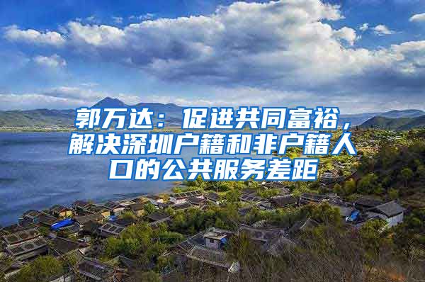 郭万达：促进共同富裕，解决深圳户籍和非户籍人口的公共服务差距