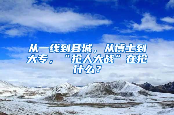 从一线到县城，从博士到大专，“抢人大战”在抢什么？