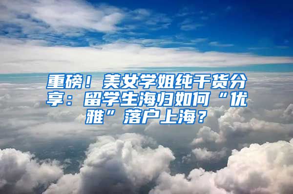 重磅！美女学姐纯干货分享：留学生海归如何“优雅”落户上海？