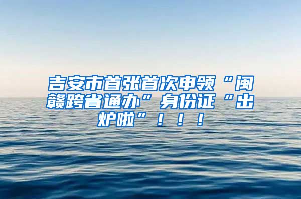 吉安市首张首次申领“闽赣跨省通办”身份证“出炉啦”！！！